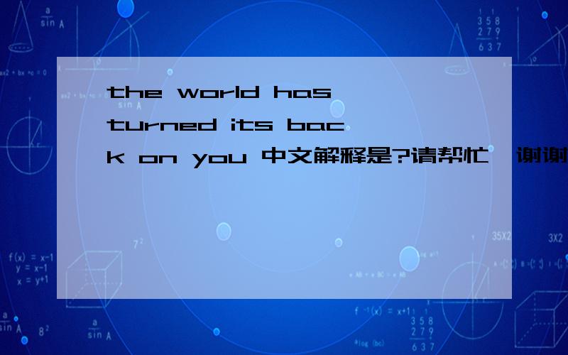 the world has turned its back on you 中文解释是?请帮忙,谢谢