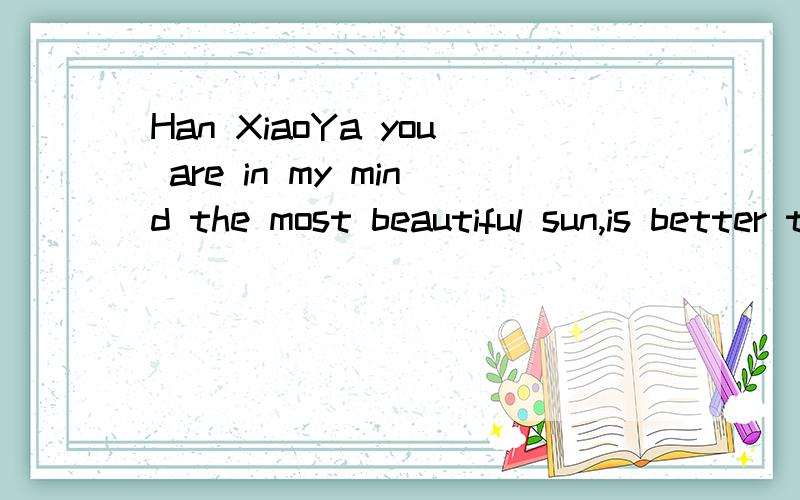 Han XiaoYa you are in my mind the most beautiful sun,is better than the most beautiful roses!