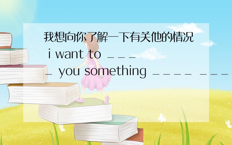 我想向你了解一下有关他的情况 i want to ____ you something ____ ____