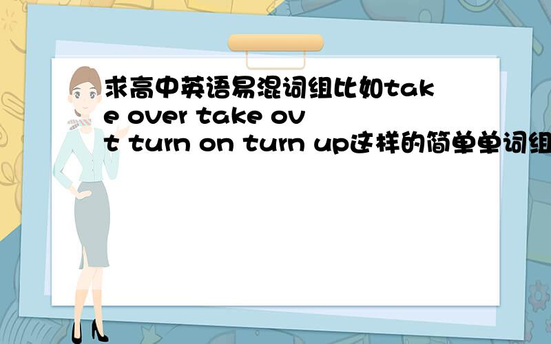 求高中英语易混词组比如take over take ovt turn on turn up这样的简单单词组合的易混词组.最好有例句.小弟感激不尽