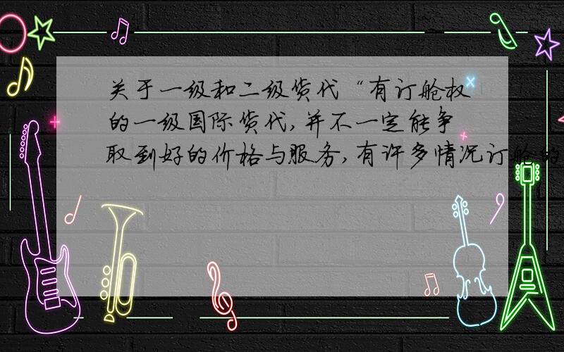 关于一级和二级货代“有订舱权的一级国际货代,并不一定能争取到好的价格与服务,有许多情况订舱的国际货代反而要向通过他订舱的货代拿价格和舱位