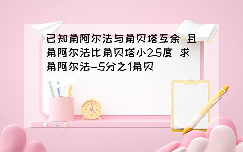 已知角阿尔法与角贝塔互余 且角阿尔法比角贝塔小25度 求角阿尔法-5分之1角贝