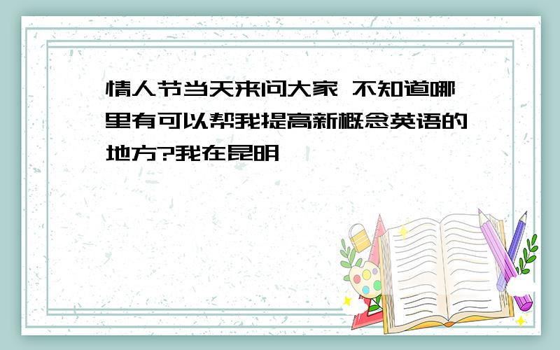 情人节当天来问大家 不知道哪里有可以帮我提高新概念英语的地方?我在昆明