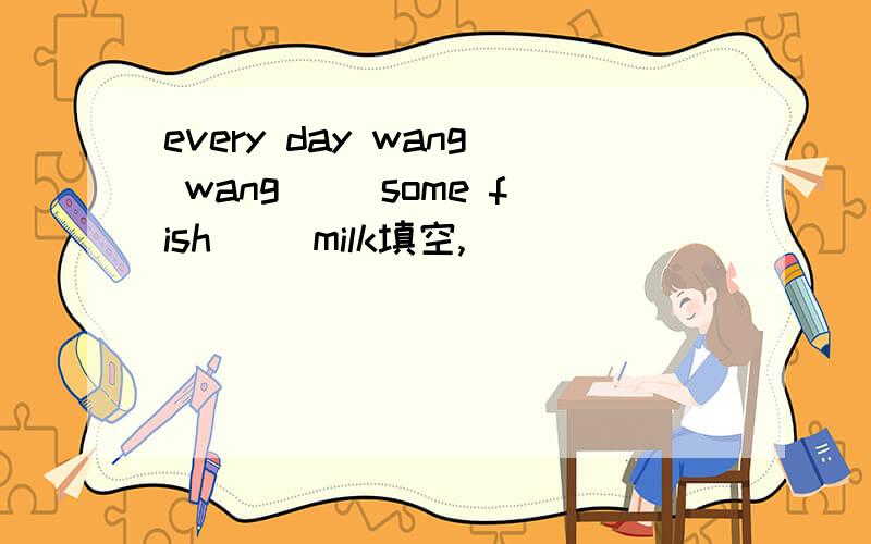 every day wang wang ()some fish() milk填空,