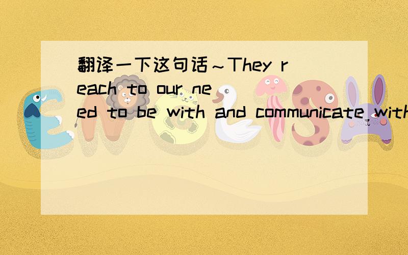 翻译一下这句话～They reach to our need to be with and communicate with people.