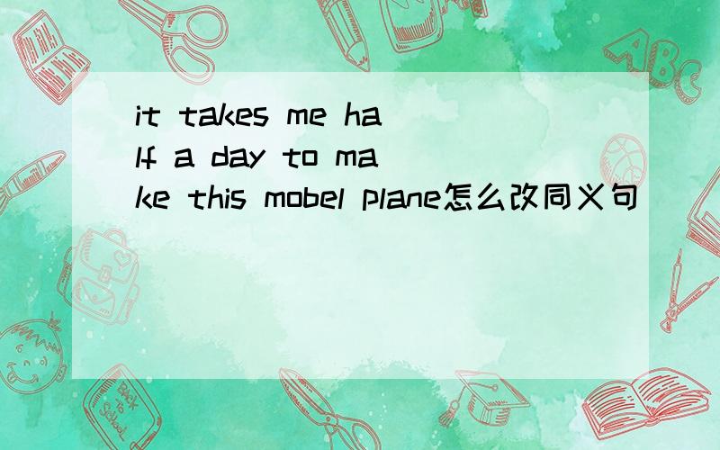 it takes me half a day to make this mobel plane怎么改同义句