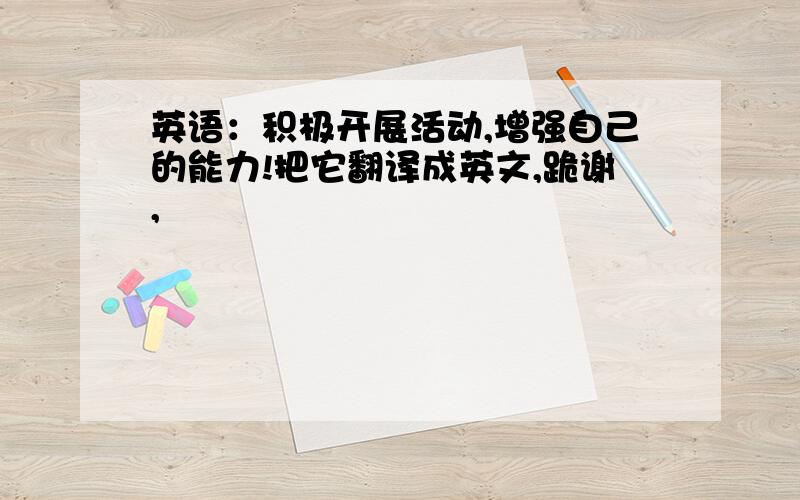 英语：积极开展活动,增强自己的能力!把它翻译成英文,跪谢,