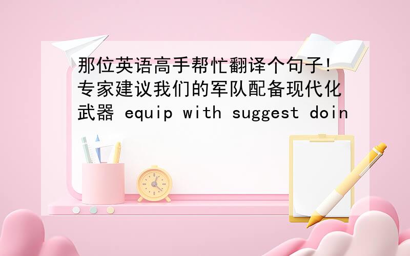 那位英语高手帮忙翻译个句子!专家建议我们的军队配备现代化武器 equip with suggest doin