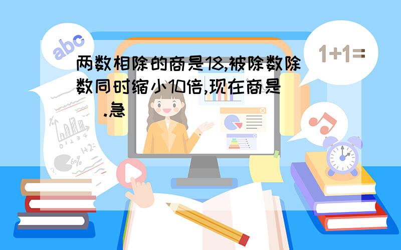 两数相除的商是18,被除数除数同时缩小10倍,现在商是（ ）.急