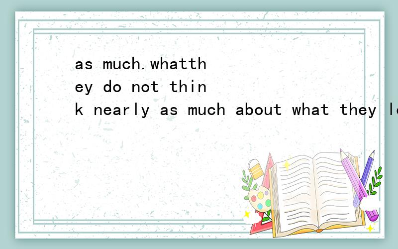 as much.whatthey do not think nearly as much about what they learn.as much 何意?可以换成what