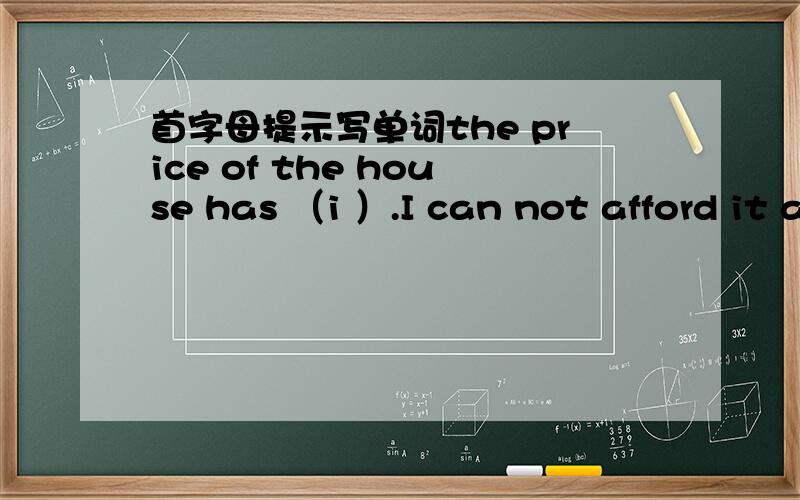 首字母提示写单词the price of the house has （i ）.I can not afford it ai allit is not (p ) to talk lould in public.Mrs.Wood takes (p )in her son~s success.Danny ia talking a shower in the (b )now.you can call him later.Birds flew over the (