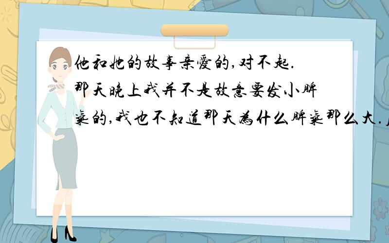 他和她的故事亲爱的,对不起.那天晚上我并不是故意要发小脾气的,我也不知道那天为什么脾气那么大.原谅我好不好,现在就连跟你说话的勇气都没有了-对不起对不起.都是我太任性我真的不希