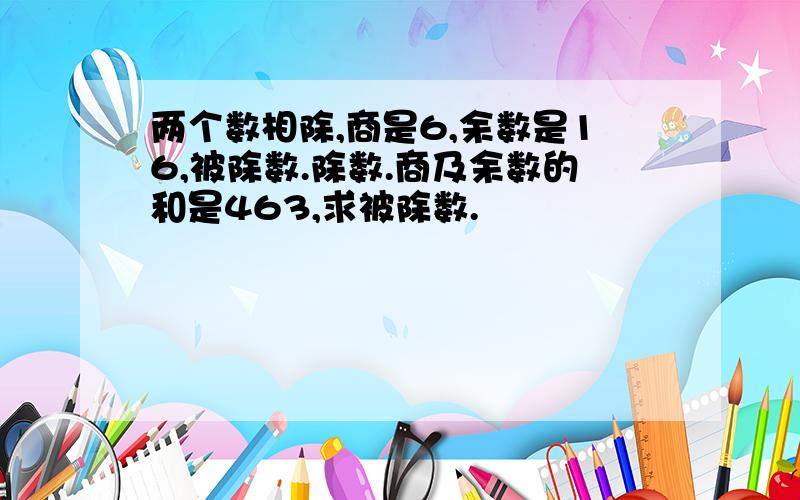 两个数相除,商是6,余数是16,被除数.除数.商及余数的和是463,求被除数.