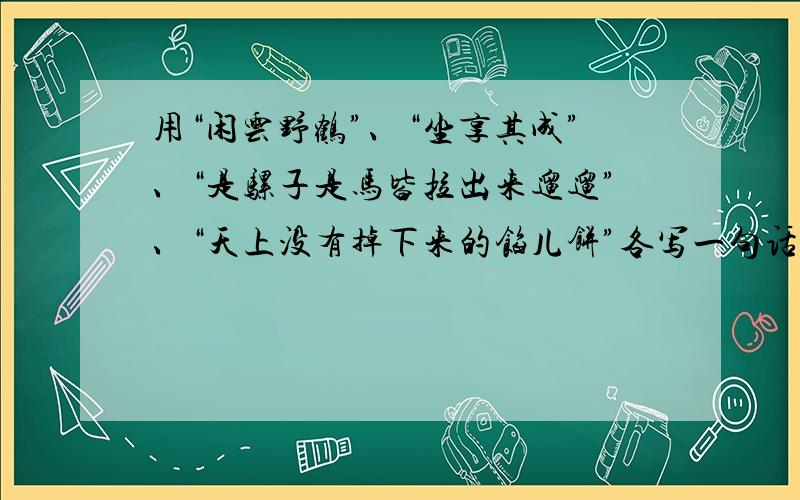 用“闲云野鹤”、“坐享其成”、“是骡子是马皆拉出来遛遛”、“天上没有掉下来的馅儿饼”各写一句话