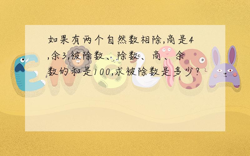 如果有两个自然数相除,商是4,余3,被除数、除数、商、余数的和是100,求被除数是多少?