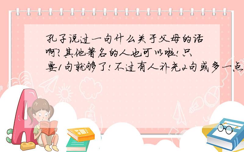 孔子说过一句什么关于父母的话啊?其他著名的人也可以啦!只要1句就够了!不过有人补充2句或多一点点我也无所谓啦!我会给他最佳答案的哦!