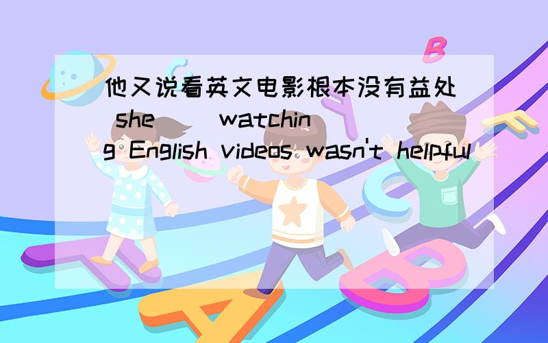 他又说看英文电影根本没有益处 she __watching English videos wasn't helpful __ __ \ __ __