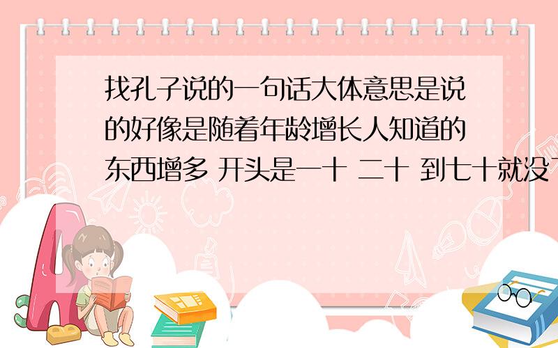 找孔子说的一句话大体意思是说的好像是随着年龄增长人知道的东西增多 开头是一十 二十 到七十就没了不要让我自己理会意思啊 帮我解释下意思啊