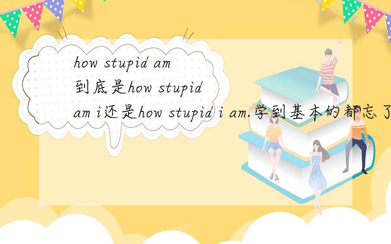 how stupid am 到底是how stupid am i还是how stupid i am.学到基本的都忘了!快崩溃了!