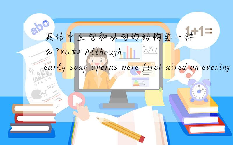 英语中主句和从句的结构要一样么?比如 Although early soap operas were first aired on evening radio in the 1920s,they were moved to the daytime hours in the 1930s.