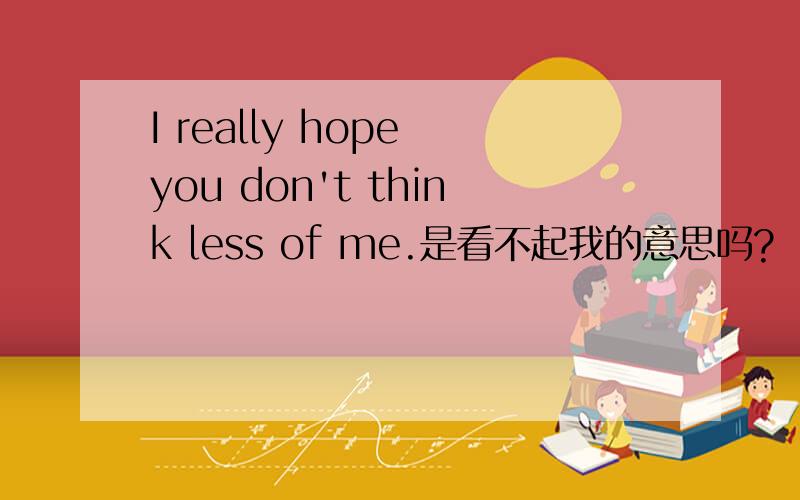 I really hope you don't think less of me.是看不起我的意思吗?