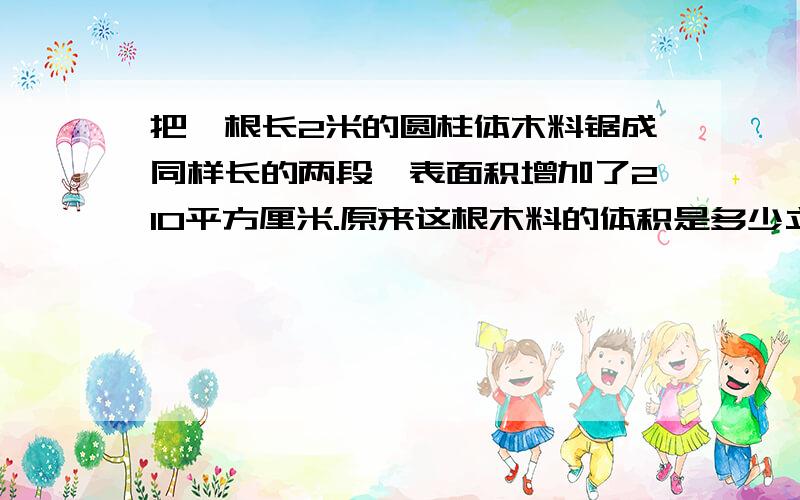 把一根长2米的圆柱体木料锯成同样长的两段,表面积增加了210平方厘米.原来这根木料的体积是多少立方厘米