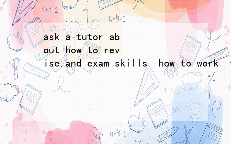 ask a tutor about how to revise,and exam skills--how to work__you are in an exam.A.what B.where C.when D.how