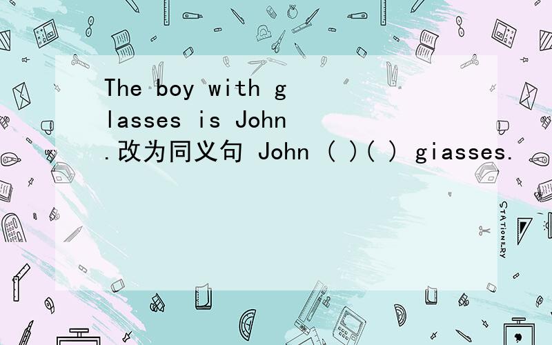 The boy with glasses is John.改为同义句 John ( )( ) giasses.