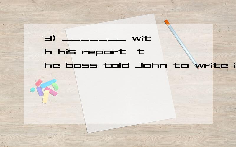 3) _______ with his report,the boss told John to write it all over again.A) Not being satisfied B) Not having satisfiedC) Not to satisfy D) Not satisfying.