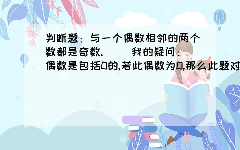 判断题：与一个偶数相邻的两个数都是奇数.（ ）我的疑问：偶数是包括0的,若此偶数为0,那么此题对吗?此题缺一个条件：在自然数中,如果不写明自然数会出现小数的.