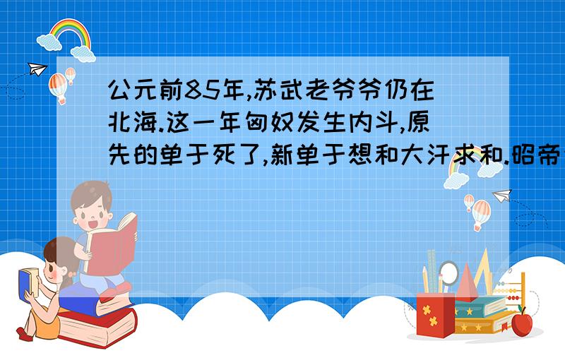 公元前85年,苏武老爷爷仍在北海.这一年匈奴发生内斗,原先的单于死了,新单于想和大汗求和.昭帝派使者要求带回苏武.可是,历史书上说,武帝是前87年死的.究竟哪个是对的?