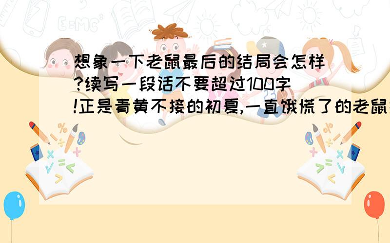 想象一下老鼠最后的结局会怎样?续写一段话不要超过100字!正是青黄不接的初夏,一直饿慌了的老鼠掉进了一个丰满的米缸.在经过最初的警惕之后,他就一通吃饱,吃完了倒头就睡,不知不觉中,