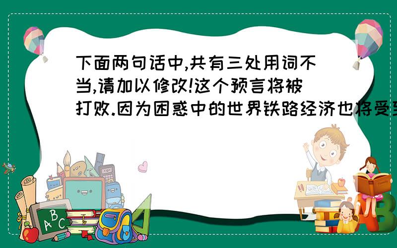 下面两句话中,共有三处用词不当,请加以修改!这个预言将被打败.因为困惑中的世界铁路经济也将受到一次空前的鼓动.