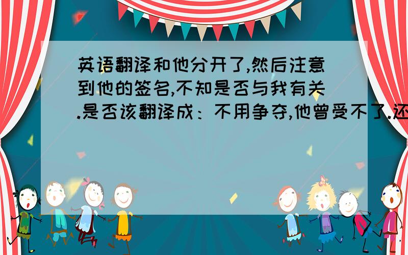 英语翻译和他分开了,然后注意到他的签名,不知是否与我有关.是否该翻译成：不用争夺,他曾受不了.还是不用打,他用站?求正解