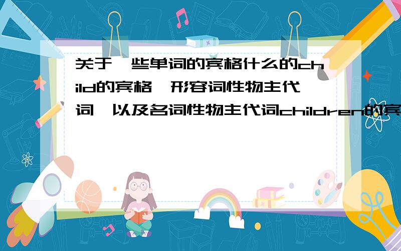 关于一些单词的宾格什么的child的宾格,形容词性物主代词,以及名词性物主代词children的宾格,形容词性物主代词,以及名词性物主代词