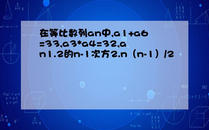 在等比数列an中,a1+a6=33,a3*a4=32,an1.2的n-1次方2.n（n-1）/2