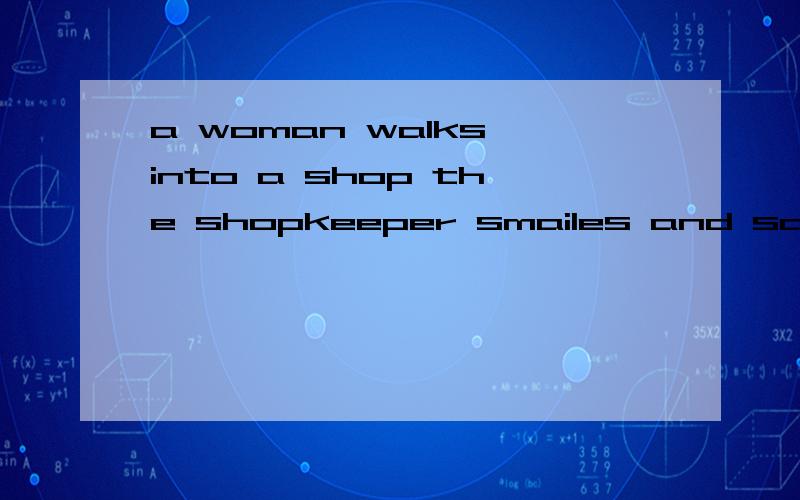 a woman walks into a shop the shopkeeper smailes and says 的意思