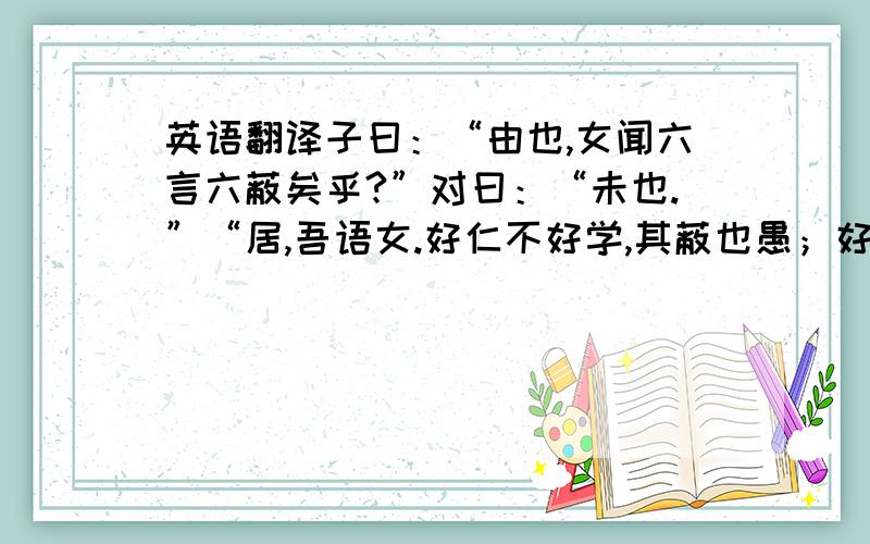 英语翻译子曰：“由也,女闻六言六蔽矣乎?”对曰：“未也.”“居,吾语女.好仁不好学,其蔽也愚；好知不好学,其蔽也荡；好信不好学,其蔽也贼；好直不好学,其蔽也绞；好勇不好学,其蔽也乱