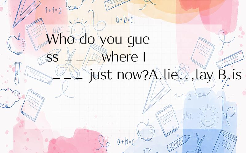 Who do you guess ___ where I ___ just now?A.lie..,lay B.is lying..,lay C.lies..,lain D.lied..,laid