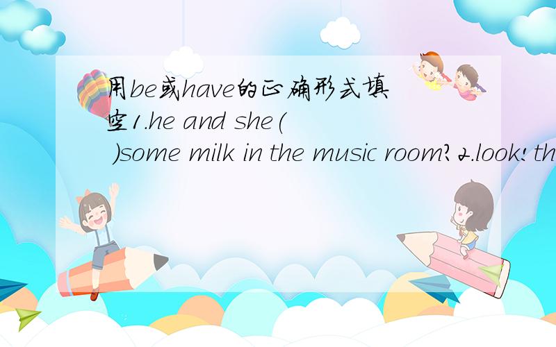 用be或have的正确形式填空1.he and she( )some milk in the music room?2.look!the boy( )some apples in his hand.23.Tom( )a birthday party last night so he and his friend ( )a good time.