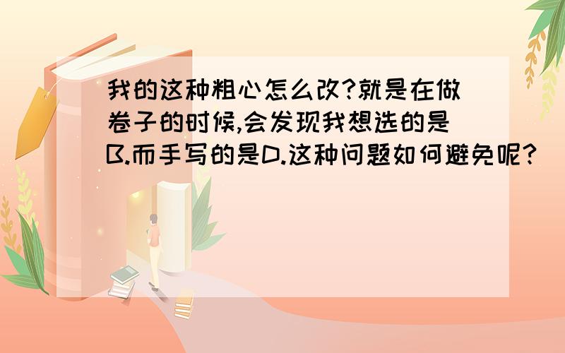 我的这种粗心怎么改?就是在做卷子的时候,会发现我想选的是B.而手写的是D.这种问题如何避免呢?