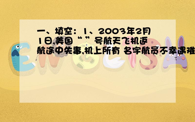 一、填空：1、2003年2月1日,美国“ ”号航天飞机返航途中失事,机上所有 名宇航员不幸遇难.2、发现细胞的科学家是 .3、哈雷彗星绕地球一周需要 年.4、在地理学上,地球由内向外分为 、 、