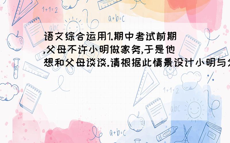 语文综合运用1.期中考试前期,父母不许小明做家务,于是他想和父母谈谈.请根据此情景设计小明与父母的对话、（不少于100字）