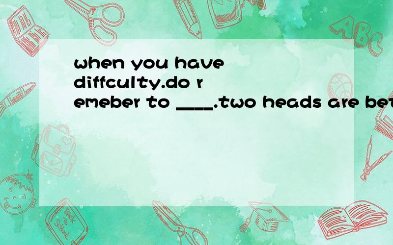 when you have diffculty.do remeber to ____.two heads are better than one 1.make a decision2.give up 3.ask for help 4.give advice