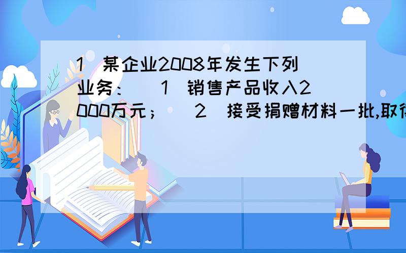 1．某企业2008年发生下列业务： （1）销售产品收入2000万元； （2）接受捐赠材料一批,取得赠出方开具的增1．某企业2008年发生下列业务：（1）销售产品收入2000万元；（2）接受捐赠材料一批