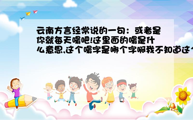 云南方言经常说的一句：或者是你就每天嘬吧!这里面的嘬是什么意思,这个嘬字是哪个字啊我不知道这个字到底是哪个字,是这个（嘬）嘛?还是其他,具体意思,和发音是什么!好像经常是大人说