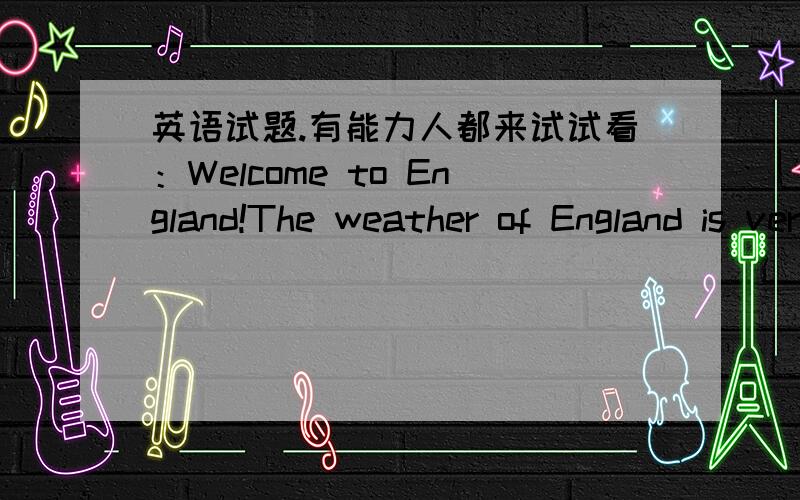 英语试题.有能力人都来试试看：Welcome to England!The weather of England is very changeable(易变的).It can be rainy,sunny,cloudy,windy,foggy,warm or cold at any time of year.If it’s raining when you get up in the morning,it can be ho