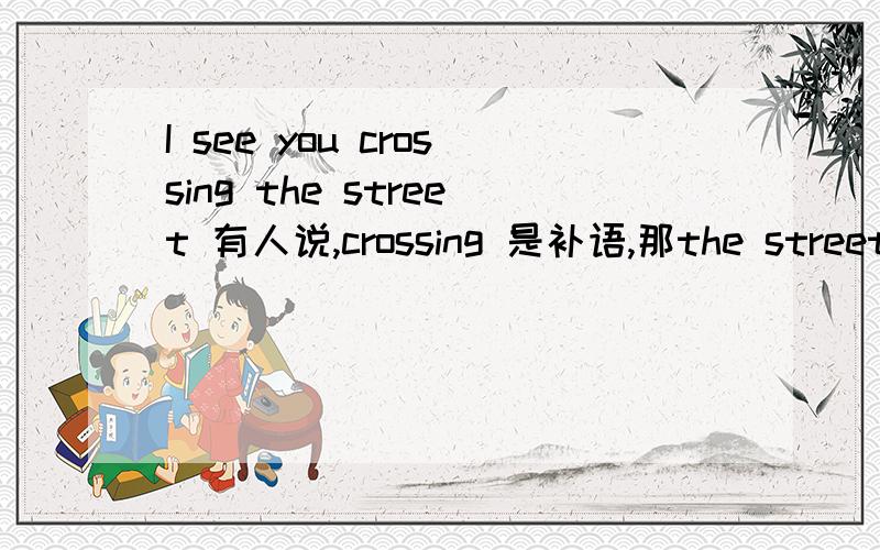 I see you crossing the street 有人说,crossing 是补语,那the street 算什么?应该crossing the street 一起算补语把?还是有crossing the street 算成状语吗?要算可以算什么状语呢?