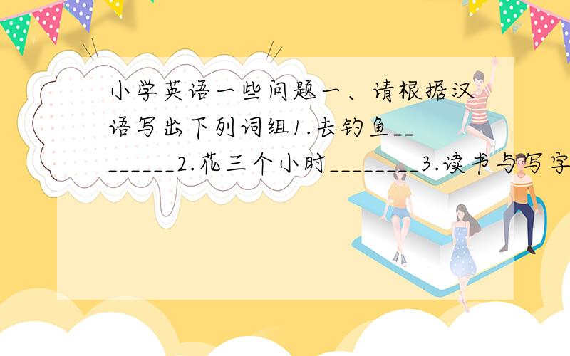 小学英语一些问题一、请根据汉语写出下列词组1.去钓鱼________2.花三个小时________3.读书与写字________4.一个美丽的日子________5.为你买这本书________6.回来________7.戴一顶黄色的帽子________8.练习