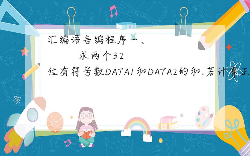 汇编语言编程序一、              求两个32位有符号数DATA1和DATA2的和.若计算正确结果小于最小负数,则将最小负数存入SUM单元中；若计算正确结果大于最大正数,则将最大正数存入SUM单元中；否